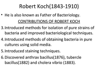 Robert Koch(1843-1910) He is also known as Father of Bacteriology. CONTRIBUTIONS OF ROBERT KOCH Introduced methods for isolation of pure strains of bacteria and improved bacteriological techniques. Introduced methods of obtaining bacteria in pure cultures using solid media. Introduced staining techniques. Discovered anthrax bacillus(1876), tubercle bacillus(1882) and cholera vibrio (1883). 