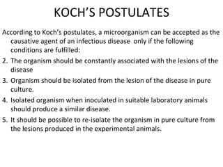 KOCH’S POSTULATES According to Koch’s postulates, a microorganism can be accepted as the causative agent of an infectious disease  only if the following conditions are fulfilled:  The organism should be constantly associated with the lesions of the disease Organism should be isolated from the lesion of the disease in pure culture. Isolated organism when inoculated in suitable laboratory animals should produce a similar disease. It should be possible to re-isolate the organism in pure culture from the lesions produced in the experimental animals. 