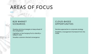 1 2
PRESENTATION
TITLE
AREAS OF FOCUS
B2B MARKET
SCENARIOS
Develop winning strategies to keep ahead of
the competition
Capitalize on low hanging fruit to identify a
ballpark value
Visualize customer directed convergence
CLOUD-BASED
OPPORTUNITIES
Iterative approaches to corporate strategy
Establish a management framework from the
inside
 