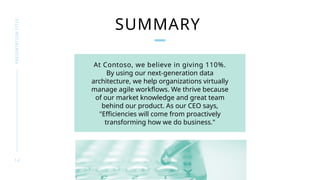 1 4
PRESENTATION
TITLE
SUMMARY
At Contoso, we believe in giving 110%.
By using our next-generation data
architecture, we help organizations virtually
manage agile workflows. We thrive because
of our market knowledge and great team
behind our product. As our CEO says,
"Efficiencies will come from proactively
transforming how we do business."
 