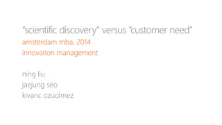 “scientific discovery” versus “customer need”
amsterdam mba, 2014
innovation management
ning liu
jaejung seo
kivanc ozuolmez
 