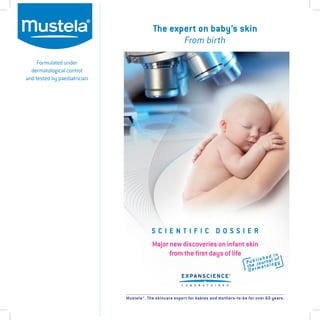 Formulated under
dermatological control
and tested by paediatrician
The expert on baby’s skin
From birth
Mustela®. The skincare expert for babies and mothers-to-be for over 60 years.
Major new discoveries on infant skin
from the first days of life
Published in
the Journal of
Dermatology
S C I E N T I F I C D O S S I E R
 