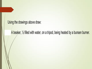 7.____________________ 8._____________________ 9._________
Usingthedrawings abovedraw:
1. Abeaker,½filledwith water,onatripod,beingheated byabunsenburner. Y
twootherpieces ofapparatus notshownabove.
2. Anirregularobjectinaeureka (displacement) can,withabeakeratthespout
water.
3. Aconicalflask,½filledwithwater,beingsupportedonaclampstand, withath
insidetomeasurethetemperature. Youwillneedtwootherpieces ofapparat
above.
 