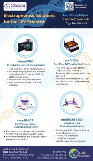 www.gaiascience.com.sg
enquiry@gaiascience.com.sg
+65 6897 2772
Block 102 E Pasir Panjang Road
#02-07 Singapore 118529
Gaia Science Pte Ltd
Authorized Distributor：
Real time visualisation of DNA
migration using blue light
Power supply integrated within the
base unit
Multichannel compatible 20- / 28-
sample combs for rapid screening
Upgradeable
High quantum efficiency (QE) camera
Multiplex imaging of up to 5 different
channels with UV, blue and RGB HI-
LED lighting options
Motor driven lens and filter wheel
Acquisition and Analysis Software
Included
Chemiluminescence Imaging System
Contact us for
more details!
Innovatively designed!
Technically enhanced!
High specification!
Electrophoresis Solutions
for the Life Scientist
chemiPRO
Mini Vertical Protein
Electrophoresis System
Run a maximum of 4 gels within an hour
Perform 2-D and blotting within a day
Screen new samples and evaluate sample
preparation conditions
Real Time Gel Visualisation System
omniPAGE
runVIEW
Midi Horizontal
Electrophoresis System
Available with 10 x 7cm, 10 x 10cm
or with both gel trays
Run up to 100 samples
Low buffer volumes
Ideal for rapid electrophoresis
multiSUB Midi
 