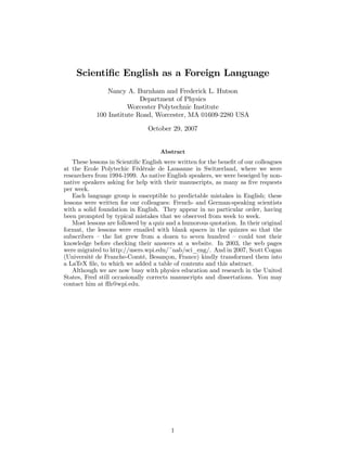 Scientiﬁc English as a Foreign Language
Nancy A. Burnham and Frederick L. Hutson
Department of Physics
Worcester Polytechnic Institute
100 Institute Road, Worcester, MA 01609-2280 USA
October 29, 2007
Abstract
These lessons in Scientiﬁc English were written for the beneﬁt of our colleagues
at the Ecole Polytechic Fédérale de Lausanne in Switzerland, where we were
researchers from 1994-1999. As native English speakers, we were beseiged by non-
native speakers asking for help with their manuscripts, as many as ﬁve requests
per week.
Each language group is susceptible to predictable mistakes in English; these
lessons were written for our colleagues: French- and German-speaking scientists
with a solid foundation in English. They appear in no particular order, having
been prompted by typical mistakes that we observed from week to week.
Most lessons are followed by a quiz and a humorous quotation. In their original
format, the lessons were emailed with blank spaces in the quizzes so that the
subscribers — the list grew from a dozen to seven hundred — could test their
knowledge before checking their answers at a website. In 2003, the web pages
were migrated to http://users.wpi.edu/~nab/sci_eng/. And in 2007, Scott Cogan
(Université de Franche-Comté, Besançon, France) kindly transformed them into
a LaTeX ﬁle, to which we added a table of contents and this abstract.
Although we are now busy with physics education and research in the United
States, Fred still occasionally corrects manuscripts and dissertations. You may
contact him at ﬂh@wpi.edu.
1
 
