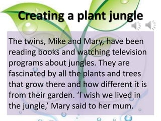 Creating a plant jungle
The twins, Mike and Mary, have been
reading books and watching television
programs about jungles. They are
fascinated by all the plants and trees
that grow there and how different it is
from their garden. ‘I wish we lived in
the jungle,’ Mary said to her mum.
 