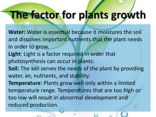 The factor for plants growth
Water: Water is essential because it moistures the soil
and dissolves important nutrients that the plant needs
in order to grow.
Light: Light is a factor required in order that
photosynthesis can occur in plants.
Soil: The soil serves the needs of the plant by providing
water, air, nutrients, and stability.
Temperature: Plants grow well only within a limited
temperature range. Temperatures that are too high or
too low will result in abnormal development and
reduced production.
 