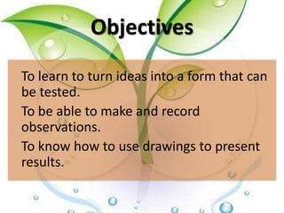 Objectives
To learn to turn ideas into a form that can
be tested.
To be able to make and record
observations.
To know how to use drawings to present
results.
 