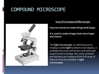 COMPOUND MICROSCOPE
Uses of a Compound Microscope
Uses two lenses to make things look larger.
It is used to make images look more larger
and clearer.
The light microscope, so called because it
employs visible light to detect small objects, is
probably the most well-known and well-used
research tool in biology.Yet, many students
and teachers are unaware of the full range of
features that are available in light
microscopes.
 