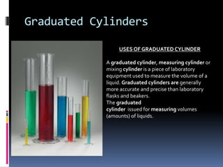 Graduated Cylinders
USES OF GRADUATED CYLINDER
A graduated cylinder, measuring cylinder or
mixing cylinder is a piece of laboratory
equipment used to measure the volume of a
liquid. Graduated cylinders are generally
more accurate and precise than laboratory
flasks and beakers.
The graduated
cylinder issued for measuring volumes
(amounts) of liquids.
 
