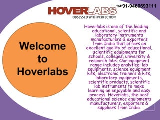 Hoverlabs is one of the leading
educational, scientific and
laboratory instruments
manufacturers & exporters
from India that offers an
excellent quality of educational,
scientific equipments for
schools, colleges, university &
research labs. Our equipment
range includes analytical lab
equipments, science equipment
kits, electronic trainers & kits,
laboratory equipments,
scientific products, scientific
lab instruments to make
learning an enjoyable and easy
process. Hoverlabs, the best
educational science equipments
manufacturers, exporters &
suppliers from India.
Welcome
to
Hoverlabs
+91-9466693111
 
