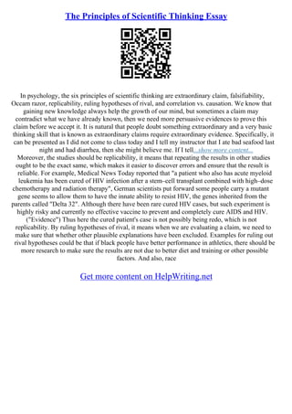 The Principles of Scientific Thinking Essay
In psychology, the six principles of scientific thinking are extraordinary claim, falsifiability,
Occam razor, replicability, ruling hypotheses of rival, and correlation vs. causation. We know that
gaining new knowledge always help the growth of our mind, but sometimes a claim may
contradict what we have already known, then we need more persuasive evidences to prove this
claim before we accept it. It is natural that people doubt something extraordinary and a very basic
thinking skill that is known as extraordinary claims require extraordinary evidence. Specifically, it
can be presented as I did not come to class today and I tell my instructor that I ate bad seafood last
night and had diarrhea, then she might believe me. If I tell...show more content...
Moreover, the studies should be replicability, it means that repeating the results in other studies
ought to be the exact same, which makes it easier to discover errors and ensure that the result is
reliable. For example, Medical News Today reported that "a patient who also has acute myeloid
leukemia has been cured of HIV infection after a stem–cell transplant combined with high–dose
chemotherapy and radiation therapy", German scientists put forward some people carry a mutant
gene seems to allow them to have the innate ability to resist HIV, the genes inherited from the
parents called "Delta 32". Although there have been rare cured HIV cases, but such experiment is
highly risky and currently no effective vaccine to prevent and completely cure AIDS and HIV.
("Evidence") Thus here the cured patient's case is not possibly being redo, which is not
replicability. By ruling hypotheses of rival, it means when we are evaluating a claim, we need to
make sure that whether other plausible explanations have been excluded. Examples for ruling out
rival hypotheses could be that if black people have better performance in athletics, there should be
more research to make sure the results are not due to better diet and training or other possible
factors. And also, race
Get more content on HelpWriting.net
 