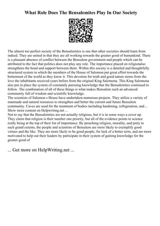 What Role Does The Bensalemites Play In Our Society
The almost too perfect society of the Bensalemites is one that other societies should learn from
indeed. They are united in that they are all working towards the greater good of humankind. There
is a pleasant absence of conflict between the Bensalem government and people which can be
attributed to the fact that politics does not play any role. The importance placed on religionalso
strengthens the bond and support between them. Within this society is a detailed and thoughtfully
structured system in which the members of the House of Salomon put great effort towards the
betterment of the world as they know it. This devotion for truth and good nature stems from the
love the inhabitants received years before from the original King Salomona. This King Salomona
also put in place the system of constantly pursuing knowledge that the Bensalemites continued to
follow. The combination of all of these things is what makes Bensalem such an advanced
community full of wisdom and scientific knowledge.
The scientists of Salomon s House have undertaken numerous projects. They utilize a variety of
manmade and natural resources to strengthen and better the current and future Bensalem
community. Caves are used for the treatment of bodies including hardening, refrigeration, and ...
Show more content on Helpwriting.net ...
Not to say that the Bensalemites are not actually religious, but it is in some ways a cover up.
They claim that religion is their number one priority, but all of the evidence points to science
really being at the top of their list of importance. By preaching religion, morality, and piety to
such grand extents, the people and scientists of Bensalem are more likely to exemplify good
virtues and the like. They are more likely to be good people, for lack of a better term, and are more
motivated to help out their leaders by participate in their system of gaining knowledge for the
greater good of
... Get more on HelpWriting.net ...
 