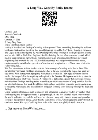 A Long Way Gone By Emily Bronte
Gustavo Leon
Kathryn Overbeck
ENC 1102
October 28, 2015
A Long Way Gone
Emily Bronte and Paul Dunbar
Have you ever had that feeling of wanting to free yourself from something, breaking the wall that
holds you back, cutting the string that won t let you go on and be free? Emily Bronte in her poem
The Caged Bird and Sympathy by Paul Dunbar portray their feelings in their lyric poems. Bronte
was born in 1818 in Yorkshire, England. She lived during the end of the romantic period, which
made a huge impact on her writings. Romanticism was an artistic and intellectual movement
originating in Europe in the late 1700s and characterized by a heightened interest in nature,
emphasis on the individual s expression of emotion and imagination... ... Show more content on
Helpwriting.net ...
The first element our writers used to express their message of wanting to be free is form. The
narrator for The Caged Bird feels alone and wishes to be able to snatch the chains that keep her
tied down. Also, in the poem Sympathy by Dunbar as well an in The Caged Bird both authors
used a bird to symbolize the captivity and aspiration for freedom. Both poets wrote their piece in
lyric form because of obvious reasons. A lyric poem is defined as a poem that expresses personal
and emotional feelings. Writing poems with this form shows the amount of deep emotion that the
narrator feels toward this work. In addition, both authors wrote their poems in iambic pentameter
to make the poem sound like a natural flow of speech to really show the deep feelings the poets are
feeling.
Using elements of language such as imagery and alliteration to give her readers a visual of what
she is feeling and the oppression she is going through. In line 6 of Bronte s poem, she describes
the world as Earth s breezy hills and heaven s blue sea , using adjectives to arouse and grasp her
feeling of being free in nature. After this she starts to use words, which represents captivity such as
chain and alone. She says, Could my hand unlock the chain/ how gladly I would watch it
... Get more on HelpWriting.net ...
 