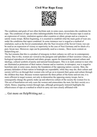 Civil War Rape Essay
The conditions and goals of war often facilitate and, in some cases, necessitates the conditions for
rape. The conditions of rape are often indistinguishable from those of war because rape is used as
an expression of victory, retaliation against other countries or ethnic groups and as a means to
satisfy weary troops. Before beginning, it is essential to establish what the main goals of wars are;
under the conditions that rapeis condoned. In some instances war is waged as a method of
retaliation; such as the Soviet counterattack after the Nazi invasion of the Soviet Union; war can
be used as an expression of victory or superiority in the case of Nazi Germany and its ideals of a
pure Aryan race. Moreover, rape can be potentially used as a means... Show more content on
Helpwriting.net ...
The fact remains that this is a product of misogyny in their cultures we still see in contemporary
society. Due to this, women are viewed as the paragons and upholders of their societies virtues, as
biological reproducers of national and ethnic groups, agents for transmitting national culture and
ideology, cultural symbols of purity and national housekeepers. This is in stark contrast to men who
are illustrated as protectors of their nation s honour and as warriors; in retrospect, war is waged to
humiliate and, in some cases, destroy the foundation of the opposing nation s society. Men, the
primary defenders of their nation in hindsight are expendable, while they may die, their culture and
society will live on through their women who will go on to transmit their genes and culture through
the children they bear. Because women represent the three pillars of the home and not one; it is
more efficient to target women, not only to demoralise the opposing enemy troops, but to
consequently change the genetic make up and otherwise culture of the society the women live in.
This act of humiliation not only scars the women and emasculates the men, but their society as a
whole. Hence, targeting women through rape, although grotesquely immoral highlights the
effectiveness of rape as a method in which to carry out wars closely affiliated with
... Get more on HelpWriting.net ...
 