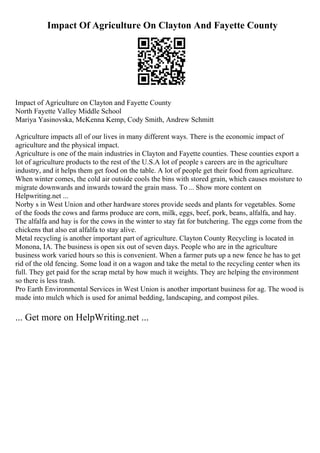 Impact Of Agriculture On Clayton And Fayette County
Impact of Agriculture on Clayton and Fayette County
North Fayette Valley Middle School
Mariya Yasinovska, McKenna Kemp, Cody Smith, Andrew Schmitt
Agriculture impacts all of our lives in many different ways. There is the economic impact of
agriculture and the physical impact.
Agriculture is one of the main industries in Clayton and Fayette counties. These counties export a
lot of agriculture products to the rest of the U.S.A lot of people s careers are in the agriculture
industry, and it helps them get food on the table. A lot of people get their food from agriculture.
When winter comes, the cold air outside cools the bins with stored grain, which causes moisture to
migrate downwards and inwards toward the grain mass. To ... Show more content on
Helpwriting.net ...
Norby s in West Union and other hardware stores provide seeds and plants for vegetables. Some
of the foods the cows and farms produce are corn, milk, eggs, beef, pork, beans, alfalfa, and hay.
The alfalfa and hay is for the cows in the winter to stay fat for butchering. The eggs come from the
chickens that also eat alfalfa to stay alive.
Metal recycling is another important part of agriculture. Clayton County Recycling is located in
Monona, IA. The business is open six out of seven days. People who are in the agriculture
business work varied hours so this is convenient. When a farmer puts up a new fence he has to get
rid of the old fencing. Some load it on a wagon and take the metal to the recycling center when its
full. They get paid for the scrap metal by how much it weights. They are helping the environment
so there is less trash.
Pro Earth Environmental Services in West Union is another important business for ag. The wood is
made into mulch which is used for animal bedding, landscaping, and compost piles.
... Get more on HelpWriting.net ...
 