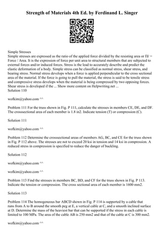 Strength of Materials 4th Ed. by Ferdinand L. Singer
Simple Stresses
Simple stresses are expressed as the ratio of the applied force divided by the resisting area or Пѓ =
Force / Area. It is the expression of force per unit area to structural members that are subjected to
external forces and/or induced forces. Stress is the lead to accurately describe and predict the
elastic deformation of a body. Simple stress can be classified as normal stress, shear stress, and
bearing stress. Normal stress develops when a force is applied perpendicular to the cross sectional
area of the material. If the force is going to pull the material, the stress is said to be tensile stress
and compressive stress develops when the material is being compressed by two opposing forces.
Shear stress is developed if the ... Show more content on Helpwriting.net ...
Solution 110
wofkim@yahoo.com ^^
Problem 111 For the truss shown in Fig. P 111, calculate the stresses in members CE, DE, and DF.
The crosssectional area of each member is 1.8 in2. Indicate tension (T) or compression (C).
Solution 111
wofkim@yahoo.com ^^
Problem 112 Determine the crosssectional areas of members AG, BC, and CE for the truss shown
in Fig. P 112 above. The stresses are not to exceed 20 ksi in tension and 14 ksi in compression. A
reduced stress in compression is specified to reduce the danger of buckling.
Solution 112
wofkim@yahoo.com ^^
wofkim@yahoo.com ^^
Problem 113 Find the stresses in members BC, BD, and CF for the truss shown in Fig. P 113.
Indicate the tension or compression. The cross sectional area of each member is 1600 mm2.
Solution 113
Problem 114 The homogeneous bar ABCD shown in Fig. P 114 is supported by a cable that
runs from A to B around the smooth peg at E, a vertical cable at C, and a smooth inclined surface
at D. Determine the mass of the heaviest bar that can be supported if the stress in each cable is
limited to 100 MPa. The area of the cable AB is 250 mm2 and that of the cable at C is 300 mm2.
wofkim@yahoo.com ^^
 