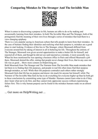 Comparing Mistakes In The Stranger And The Invisible Man
When it comes to discovering a purpose in life, humans are able to do so by making and
occasionally learning from their mistakes. In both The Invisible Man and The Stranger, both of the
protagonists find the meaning of their own lives through a series of mistakes that lead them to a
view changing epiphany
There is a very popular saying in American culture that tells people to learn from their mistakes . In
the case of humans finding their identities and realizing what their purpose is, mistakes are a good
place to start looking. Evidence of this lies in The Stranger, where Meursault differed from
everyone around him by taking of interest in all in bettering his life. Throughout the entirety of
The Stranger, Meursault was given several opportunities to make a better life for himself, and
rejected all of them, and though he did not see said rejected as a mistake, it most assuredly was.
When his boss mentioned he was opening a business office in Paris and offered Meursault a job
there, Meursault denied the offer, stating that people never change their lives, that in any case one
life was as good ... Show more content on Helpwriting.net ...
Both Meursault from The Stranger and The Narrator from The Invisible Man made mistakes that
led them to to finding their life purposes, and people in real life often times find their purpose
through mistakes, as well. While their life purposes contradict each others rather strongly
Meursault feels that life has no purpose and doesn t do much for anyone but himself, while The
Narrator of The Invisible Man feels he has to do everything for everyone higher up than he both get
to these conclusions by committing some type of blunder. Humans cannot learn what to do if they
don t learn what not to do first, and they cannot truly appreciate success without experiencing
failure first. This is why human purpose can be found in the mistakes humans make on an almost
daily
... Get more on HelpWriting.net ...
 