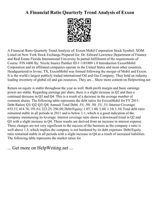 A Financial Ratio Quarterly Trend Analysis of Exxon
A Financial Ratio Quarterly Trend Analysis of: Exxon Mobil Corporation Stock Symbol: XOM
Listed on New York Stock Exchange Prepared for: Dr. Edward Lawrence Department of Finance
and Real Estate Florida International University In partial fulfillment of the requirements of
Course: FIN 6406 By: Nicole Suarez Panther ID # 1101809 1.0 Introduction ExxonMobil
Corporation and its affiliated companies operate in the United States and most other countries.
Headquartered in Irvine, TX, ExxonMobil was formed following the merger of Mobil and Exxon.
It is the world s largest publicly traded international Oil and Gas Company. They hold an industry
leading inventory of global oil and gas resources. They are... Show more content on Helpwriting.net
...
Return on equity is stable throughout the year as well. Both profit margin and basic earnings
power are stable. Regarding earnings per share, there is a slight increase in Q2 and then a
continual decrease in Q3 and Q4. This is a result of a decrease in the average number of
common shares. The following table represents the debt ratios for ExxonMobil for FY 2011:
Debt Ratios| Q1| Q2| Q3| Q4| Annual| Total Debt| .51| .50| .50| .51| .51| Interest Coverage|
653.31| 414.76| 191.61| 223.25| 296.08| Debt/Equity| 1.07| 1.06| 1.04| 1.10| 1.10| Total debt ratio
remained stable in all periods in 2011 and is below 1:1, which is a good indication of the
company maintaining its leverage. Interest coverage ratio shows a downward trend in Q2 and
Q3 with a slight increase in Q4. These results are derived from an increase in interest expense.
These changes are not very significant to the success of the business as the company s ratio is
well above 1.5, which implies the company is not burdened by its debt expenses. Debt/Equity
ratio remained stable in all periods with a slight increase in Q4 as a result of increased liabilities.
The following table represents the market ratios for
... Get more on HelpWriting.net ...
 