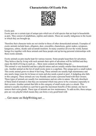 Characteristics Of Exotic Pets
Exotic pets
Exotic pets are a certain type of unique pets which are of wild species that are kept in households
as pets. They consist of amphibians, reptiles and rodents. These are usually indigenous to the locale
in which they are brought up.
Therefore their character traits are not similar to those of other domesticated animals. Examples of
exotic animals include bears, alligators, deer, crocodiles, chameleons, garter snakes, octopuses,
kangaroos, zebras, skunks and savannah monitors. In many countries all over the world, human
beings live together with these animals and these people end up having personal relationships with
these exotic animals.
Exotic animals as pets maybe kept for various reasons. Some people keep them for adventure.
They believe that by living with such animals their spirit of adventure will be fulfilled and they
enjoy the thrill of living in such an ... Show more content on Helpwriting.net ...
This animal is very beautiful and has a playful nature and are usually smaller than domesticated
cats. Another animal on the list of small exotic pests is a capybara. This unique pet is a small rodent.
This exotic animal grows to about 4 feet long. These animals are usually high maintenance and
also need a large room for its house or room and also needs a pond or pool. A hedgehog also falls
in this category. These animals are very friendly and create a personal bond with their owners.
These types of animals are usually low maintenance and are calm in nature. The only drawback
of these kind of animals is that they are nocturnal which may prove to be a nuisance especially to
their owners. Another animal that falls in this category of small exotic pets is a skunk. This
animal is usually excellent as a pet but to gain the maximum benefits of this animal, one has to
remove their scent glands. These type of animals are low maintenance. To add on this, these unique
pets are very playful which means they can form a very good bond with
... Get more on HelpWriting.net ...
 