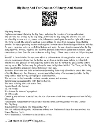 Big Bang And The Creation Of Energy And Matter
Big Bang Theory:
Explain what occurred during the Big Bang, including the creation of energy and matter:
The universe was created by the Big Bang. Just before the Big Bang, the universe was just
unbelievably hot and at a very dense point, it burst to expand space faster than light which was at
10 34of a second. The universe doubled in size at least 90 times from the dense point. But the
speed of the space spreading became to change to a slower rate still continuing at this time and day.
As space, expanded universe cooled itself down and matter formed. Another second after the Big
Bang neutrons, protons, electron, anti electron, photons and neutrinos came into existence. Light
elements were born from the process known as Big Bang ... Show more content on Helpwriting.net
...
Redshift is the red end of the spectrum which is radiation from distant galaxies, stars, and other
objects. Astronomers found that the further we are from a star the more its light is redshifted.
This tells us that galaxies are moving away from us and that the further the galaxy is the faster it
moving away. The further away the galaxy the more its light is redshifted. The Theory of the Big
Bang says that this expansion started billions of years ago.
Scientists discovered that there are microwaves coming from every direction in space. The theory
of the Big Bang says that this energy was created at beginning of the universe just after the big
bang and has been moving through space ever since then.
The universe cool to let quarks combine to make protons and neutrons.
Temperature has decreased to 1014 degrees Kelvin.
The basic building blocks of matter form.
1quadrillionth of a Second
10 35 Seconds
Size is now the shape of a grapefruit.
10 40 Seconds
Currently, the universe is packed into the size of an atom which has a temperature of near infinity.
0 Seconds
Fundamental Forces that were involved at this state are Electromagnetic Force and Gravity.
The Big Bang:
Timeline from Threshold 1 to Threshold 2: Part 1
The size suddenly changed to 1025meters and the new fundamental force that was involved was
Strong Nuclear Force.
New Fundamental Force that was involved is a weak
... Get more on HelpWriting.net ...
 