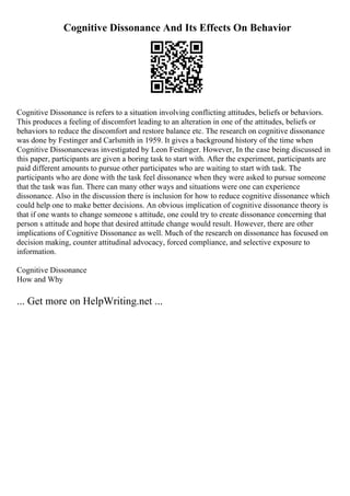 Cognitive Dissonance And Its Effects On Behavior
Cognitive Dissonance is refers to a situation involving conflicting attitudes, beliefs or behaviors.
This produces a feeling of discomfort leading to an alteration in one of the attitudes, beliefs or
behaviors to reduce the discomfort and restore balance etc. The research on cognitive dissonance
was done by Festinger and Carlsmith in 1959. It gives a background history of the time when
Cognitive Dissonancewas investigated by Leon Festinger. However, In the case being discussed in
this paper, participants are given a boring task to start with. After the experiment, participants are
paid different amounts to pursue other participates who are waiting to start with task. The
participants who are done with the task feel dissonance when they were asked to pursue someone
that the task was fun. There can many other ways and situations were one can experience
dissonance. Also in the discussion there is inclusion for how to reduce cognitive dissonance which
could help one to make better decisions. An obvious implication of cognitive dissonance theory is
that if one wants to change someone s attitude, one could try to create dissonance concerning that
person s attitude and hope that desired attitude change would result. However, there are other
implications of Cognitive Dissonance as well. Much of the research on dissonance has focused on
decision making, counter attitudinal advocacy, forced compliance, and selective exposure to
information.
Cognitive Dissonance
How and Why
... Get more on HelpWriting.net ...
 