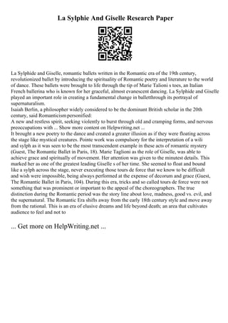 La Sylphie And Giselle Research Paper
La Sylphide and Giselle, romantic ballets written in the Romantic era of the 19th century,
revolutionized ballet by introducing the spirituality of Romantic poetry and literature to the world
of dance. These ballets were brought to life through the tip of Marie Talioni s toes, an Italian
French ballerina who is known for her graceful, almost evanescent dancing. La Sylphide and Giselle
played an important role in creating a fundamental change in balletthrough its portrayal of
supernaturalism.
Isaiah Berlin, a philosopher widely considered to be the dominant British scholar in the 20th
century, said Romanticism personified:
A new and restless spirit, seeking violently to burst through old and cramping forms, and nervous
preoccupations with ... Show more content on Helpwriting.net ...
It brought a new poetry to the dance and created a greater illusion as if they were floating across
the stage like mystical creatures. Pointe work was compulsory for the interpretation of a wili
and sylph as it was seen to be the most transcendent example in these acts of romantic mystery
(Guest, The Romantic Ballet in Paris, 18). Marie Taglioni as the role of Giselle, was able to
achieve grace and spiritually of movement. Her attention was given to the minutest details. This
marked her as one of the greatest leading Giselle s of her time. She seemed to float and bound
like a sylph across the stage, never executing those tours de force that we know to be difficult
and wish were impossible, being always performed at the expense of decorum and grace (Guest,
The Romantic Ballet in Paris, 104). During this era, tricks and so called tours de force were not
something that was prominent or important to the appeal of the choreographers. The true
distinction during the Romantic period was the story line about love, madness, good vs. evil, and
the supernatural. The Romantic Era shifts away from the early 18th century style and move away
from the rational. This is an era of elusive dreams and life beyond death; an area that cultivates
audience to feel and not to
... Get more on HelpWriting.net ...
 