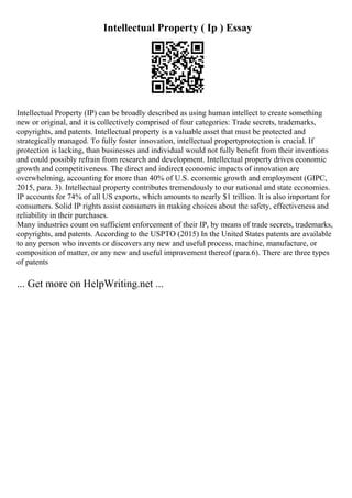 Intellectual Property ( Ip ) Essay
Intellectual Property (IP) can be broadly described as using human intellect to create something
new or original, and it is collectively comprised of four categories: Trade secrets, trademarks,
copyrights, and patents. Intellectual property is a valuable asset that must be protected and
strategically managed. To fully foster innovation, intellectual propertyprotection is crucial. If
protection is lacking, than businesses and individual would not fully benefit from their inventions
and could possibly refrain from research and development. Intellectual property drives economic
growth and competitiveness. The direct and indirect economic impacts of innovation are
overwhelming, accounting for more than 40% of U.S. economic growth and employment (GIPC,
2015, para. 3). Intellectual property contributes tremendously to our national and state economies.
IP accounts for 74% of all US exports, which amounts to nearly $1 trillion. It is also important for
consumers. Solid IP rights assist consumers in making choices about the safety, effectiveness and
reliability in their purchases.
Many industries count on sufficient enforcement of their IP, by means of trade secrets, trademarks,
copyrights, and patents. According to the USPTO (2015) In the United States patents are available
to any person who invents or discovers any new and useful process, machine, manufacture, or
composition of matter, or any new and useful improvement thereof (para.6). There are three types
of patents
... Get more on HelpWriting.net ...
 