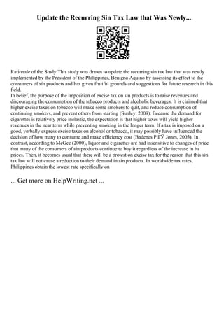Update the Recurring Sin Tax Law that Was Newly...
Rationale of the Study This study was drawn to update the recurring sin tax law that was newly
implemented by the President of the Philippines, Benigno Aquino by assessing its effect to the
consumers of sin products and has given fruitful grounds and suggestions for future research in this
field.
In belief, the purpose of the imposition of excise tax on sin products is to raise revenues and
discouraging the consumption of the tobacco products and alcoholic beverages. It is claimed that
higher excise taxes on tobacco will make some smokers to quit, and reduce consumption of
continuing smokers, and prevent others from starting (Sunley, 2009). Because the demand for
cigarettes is relatively price inelastic, the expectation is that higher taxes will yield higher
revenues in the near term while preventing smoking in the longer term. If a tax is imposed on a
good, verbally express excise taxes on alcohol or tobacco, it may possibly have influenced the
decision of how many to consume and make efficiency cost (Badenes PlГЎ Jones, 2003). In
contrast, according to McGee (2000), liquor and cigarettes are had insensitive to changes of price
that many of the consumers of sin products continue to buy it regardless of the increase in its
prices. Then, it becomes usual that there will be a protest on excise tax for the reason that this sin
tax law will not cause a reduction to their demand in sin products. In worldwide tax rates,
Philippines obtain the lowest rate specifically on
... Get more on HelpWriting.net ...
 