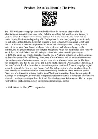 President Nixon Vs. Nixon In The 1960s
The 1960 presidential campaign showed to be historic in the invention of television for
advertisements, news interviews and policy debates, something that would occupy Kennedy s
youthful hands. Four debates were created between Nixon and Kennedy, and Nixon had his
tactics helping him from the beginning of it. During them, he was slowly getting better from the
flu and looked exhausted, and then when he came to the TV studio, Nixon decided to not wear
much TV makeup, scared that the press would accuse him of trying to copy Kennedy s fresh
looks of his tan skin. Even though he shaved, Nixon s five o clock shadow showed on the
cameras, and his gray suit blended into the gray background which was a difference from Kennedy
s well fitted dark suit. Nixon was still trying to... Show more content on Helpwriting.net ...
By 1968, the nation was openly struggling over the war in Vietnam, not only on college campuses
but in mainstream media. In February, newscaster Walter Cronkite took an almost unprecedented
(for him) position, offering commentary on his recent trip to Vietnam, stating that he felt victory
was not possible and that the war would end in a stalemate. President Lyndon Johnson lamented, If
I ve lost Cronkite, I ve lost the nation. As the antiwar protest continued, Nixon s campaign stayed
above the unravel, showing him as a figure of stability and appealing to what he referred to as the
silent majority of social conservatives who were the steady foundation of the American public.
Nixon was able to create a union of Southern and Western conservatives during the campaign. In
exchange for their support, he promised to appoint strict constructionists to the federal judiciary and
selected a running mate acceptable to the South, Maryland governor Spiro Agnew. The two waged
really affected media campaign with successful commercials and public
... Get more on HelpWriting.net ...
 
