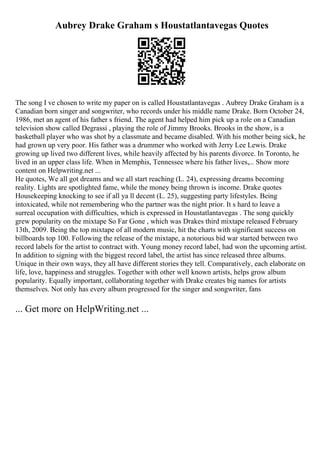 Aubrey Drake Graham s Houstatlantavegas Quotes
The song I ve chosen to write my paper on is called Houstatlantavegas . Aubrey Drake Graham is a
Canadian born singer and songwriter, who records under his middle name Drake. Born October 24,
1986, met an agent of his father s friend. The agent had helped him pick up a role on a Canadian
television show called Degrassi , playing the role of Jimmy Brooks. Brooks in the show, is a
basketball player who was shot by a classmate and became disabled. With his mother being sick, he
had grown up very poor. His father was a drummer who worked with Jerry Lee Lewis. Drake
growing up lived two different lives, while heavily affected by his parents divorce. In Toronto, he
lived in an upper class life. When in Memphis, Tennessee where his father lives,... Show more
content on Helpwriting.net ...
He quotes, We all got dreams and we all start reaching (L. 24), expressing dreams becoming
reality. Lights are spotlighted fame, while the money being thrown is income. Drake quotes
Housekeeping knocking to see if all ya ll decent (L. 25), suggesting party lifestyles. Being
intoxicated, while not remembering who the partner was the night prior. It s hard to leave a
surreal occupation with difficulties, which is expressed in Houstatlantavegas . The song quickly
grew popularity on the mixtape So Far Gone , which was Drakes third mixtape released February
13th, 2009. Being the top mixtape of all modern music, hit the charts with significant success on
billboards top 100. Following the release of the mixtape, a notorious bid war started between two
record labels for the artist to contract with. Young money record label, had won the upcoming artist.
In addition to signing with the biggest record label, the artist has since released three albums.
Unique in their own ways, they all have different stories they tell. Comparatively, each elaborate on
life, love, happiness and struggles. Together with other well known artists, helps grow album
popularity. Equally important, collaborating together with Drake creates big names for artists
themselves. Not only has every album progressed for the singer and songwriter, fans
... Get more on HelpWriting.net ...
 