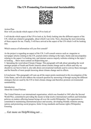 The UN Promoting Environmental Sustainability
Action Plan
How will you decide which aspect of the UN to look at?
I will decide which aspect of the UN to look at, by firstly looking into the different aspects of the
UN, which are related to geography, about which I can write. Next, choosing the most interesting
of these aspects for me. Finally, I will have arrived at the aspect of the UN which I will be looking
into.
Which sources of information will you first consult?
As the project is regarding an aspect of the UN, I will consult sources such as: magazine or
newspaper articles relating to the UN, journal entries relating to the topic, books and encyclopedias
relating to the aspect I m looking into, and internet sources majorly websites relating to the topic I
m looking ... Show more content on Helpwriting.net ...
5. Spreading the word about Climate Change: This paragraph will talk about spreading the word
amongst people of South and North America about climate change and its effects and why we
should try our best to limit it, also talk about conversational methods used to convey these messages
and the benefits of more people knowing about climate change and its effects.
6.Conclusion: This paragraph will sum up all the major points mentioned in this investigation of the
Unite States, and will also address the research question by answering it through saying the different
strategies that are used by the UN to limit climate change and therefore promote environmental
sustainability.
Introduction
About the United Nations
The United Nations is an international organization, which was founded in 1945 after the Second
World War, committed to providing the means to help resolve international conflicts and formulate
policies on matters affecting human beings all over the world (Wikipedia). The organization is
committed to maintaining international peace and security, developing friendly relations among
nations and promoting social progress, better living standards and human rights (Wikipedia).
Ensuring
... Get more on HelpWriting.net ...
 