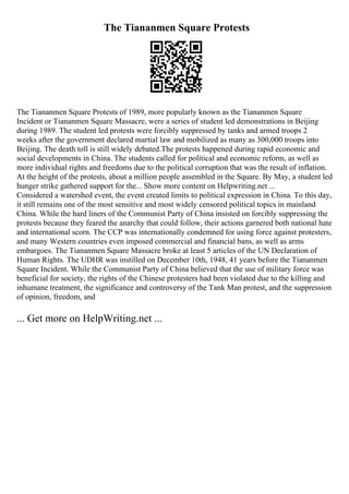 The Tiananmen Square Protests
The Tiananmen Square Protests of 1989, more popularly known as the Tiananmen Square
Incident or Tiananmen Square Massacre, were a series of student led demonstrations in Beijing
during 1989. The student led protests were forcibly suppressed by tanks and armed troops 2
weeks after the government declared martial law and mobilized as many as 300,000 troops into
Beijing. The death toll is still widely debated.The protests happened during rapid economic and
social developments in China. The students called for political and economic reform, as well as
more individual rights and freedoms due to the political corruption that was the result of inflation.
At the height of the protests, about a million people assembled in the Square. By May, a student led
hunger strike gathered support for the... Show more content on Helpwriting.net ...
Considered a watershed event, the event created limits to political expression in China. To this day,
it still remains one of the most sensitive and most widely censored political topics in mainland
China. While the hard liners of the Communist Party of China insisted on forcibly suppressing the
protests because they feared the anarchy that could follow, their actions garnered both national hate
and international scorn. The CCP was internationally condemned for using force against protesters,
and many Western countries even imposed commercial and financial bans, as well as arms
embargoes. The Tiananmen Square Massacre broke at least 5 articles of the UN Declaration of
Human Rights. The UDHR was instilled on December 10th, 1948, 41 years before the Tiananmen
Square Incident. While the Communist Party of China believed that the use of military force was
beneficial for society, the rights of the Chinese protesters had been violated due to the killing and
inhumane treatment, the significance and controversy of the Tank Man protest, and the suppression
of opinion, freedom, and
... Get more on HelpWriting.net ...
 