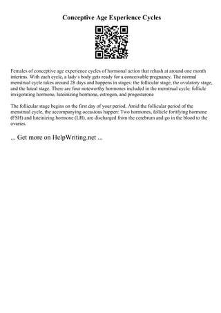 Conceptive Age Experience Cycles
Females of conceptive age experience cycles of hormonal action that rehash at around one month
interims. With each cycle, a lady s body gets ready for a conceivable pregnancy. The normal
menstrual cycle takes around 28 days and happens in stages: the follicular stage, the ovulatory stage,
and the luteal stage. There are four noteworthy hormones included in the menstrual cycle: follicle
invigorating hormone, luteinizing hormone, estrogen, and progesterone
The follicular stage begins on the first day of your period. Amid the follicular period of the
menstrual cycle, the accompanying occasions happen: Two hormones, follicle fortifying hormone
(FSH) and luteinizing hormone (LH), are discharged from the cerebrum and go in the blood to the
ovaries.
... Get more on HelpWriting.net ...
 