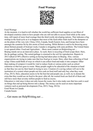 Food Wastage
Food Wastage
At the moment, it is hard to tell whether the world has sufficient food supplies or not.Most of
developed countries claim to have people who are still not able to access food while at the same
time, still report of more food wastage than the third world, developing nations. That indicates a big
mishap in the food cycle as it so happens that most of the food either finds itself in the dumpster or
on the plates of the very rich. China, USA, Canada, South Eastern Asia, and Europe have been
amongst the countries hit by this storm of food wasting. While Britain is said to be throwing away
about thirteen pounds of food per week, Canada is struggling with same problem. The United States
is not spared either. Food and Agriculture... Show more content on Helpwriting.net ...
Beijing stands out as an innovative place. As such, there is recycling of food scraps there. Here,
the do garbage sorting. The sorted garbage is returned to the soil for reproduction. Reports in
2012 talked of 50% effective sorting as having had taken place in Beijing. Also, various
organizations are trying to make sure that less food go to waste. Here, other than collecting of food
scrap, China could think of ways in which it can collect food and make it into compost. Other
than making of compost it would be vital to reduce foods at various joints such as school
cafeterias so that less goes to waste. Many people ought to be educated of the situation at hand
so that they too can try their hand on trying to save. Creation of a saving culture will see to the
institution of a system where people use less cash on food stuff and only buy what they want
(Yau, 2013). Here, education seems to be the best bet and people can, as well, try to donate the
extra that they would use on food to the poor: after all, the wasted food can feed all of them and
still have more than seventy million people to feed as excess.
Education is vital since it does not only lessen the waste, but it also make sure that less cash is used
on things that end up being thrown into a dump. The money can be used on more important
ventures such as personal development (Yau, 2013; Tang, 2013)).
Food Waste in Canada
Canada boasts
... Get more on HelpWriting.net ...
 