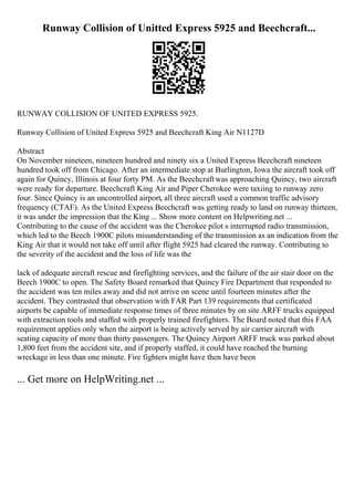 Runway Collision of Unitted Express 5925 and Beechcraft...
RUNWAY COLLISION OF UNITED EXPRESS 5925.
Runway Collision of United Express 5925 and Beechcraft King Air N1127D
Abstract
On November nineteen, nineteen hundred and ninety six a United Express Beechcraft nineteen
hundred took off from Chicago. After an intermediate stop at Burlington, Iowa the aircraft took off
again for Quincy, Illinois at four forty PM. As the Beechcraftwas approaching Quincy, two aircraft
were ready for departure. Beechcraft King Air and Piper Cherokee were taxiing to runway zero
four. Since Quincy is an uncontrolled airport, all three aircraft used a common traffic advisory
frequency (CTAF). As the United Express Beechcraft was getting ready to land on runway thirteen,
it was under the impression that the King ... Show more content on Helpwriting.net ...
Contributing to the cause of the accident was the Cherokee pilot s interrupted radio transmission,
which led to the Beech 1900C pilots misunderstanding of the transmission as an indication from the
King Air that it would not take off until after flight 5925 had cleared the runway. Contributing to
the severity of the accident and the loss of life was the
lack of adequate aircraft rescue and firefighting services, and the failure of the air stair door on the
Beech 1900C to open. The Safety Board remarked that Quincy Fire Department that responded to
the accident was ten miles away and did not arrive on scene until fourteen minutes after the
accident. They contrasted that observation with FAR Part 139 requirements that certificated
airports be capable of immediate response times of three minutes by on site ARFF trucks equipped
with extraction tools and staffed with properly trained firefighters. The Board noted that this FAA
requirement applies only when the airport is being actively served by air carrier aircraft with
seating capacity of more than thirty passengers. The Quincy Airport ARFF truck was parked about
1,800 feet from the accident site, and if properly staffed, it could have reached the burning
wreckage in less than one minute. Fire fighters might have then have been
... Get more on HelpWriting.net ...
 