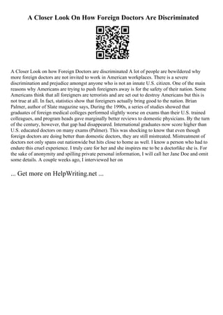 A Closer Look On How Foreign Doctors Are Discriminated
A Closer Look on how Foreign Doctors are discriminated A lot of people are bewildered why
more foreign doctors are not invited to work in American workplaces. There is a severe
discrimination and prejudice amongst anyone who is not an innate U.S. citizen. One of the main
reasons why Americans are trying to push foreigners away is for the safety of their nation. Some
Americans think that all foreigners are terrorists and are set out to destroy Americans but this is
not true at all. In fact, statistics show that foreigners actually bring good to the nation. Brian
Palmer, author of Slate magazine says, During the 1990s, a series of studies showed that
graduates of foreign medical colleges performed slightly worse on exams than their U.S. trained
colleagues, and program heads gave marginally better reviews to domestic physicians. By the turn
of the century, however, that gap had disappeared. International graduates now score higher than
U.S. educated doctors on many exams (Palmer). This was shocking to know that even though
foreign doctors are doing better than domestic doctors, they are still mistreated. Mistreatment of
doctors not only spans out nationwide but hits close to home as well. I know a person who had to
endure this cruel experience. I truly care for her and she inspires me to be a doctorlike she is. For
the sake of anonymity and spilling private personal information, I will call her Jane Doe and omit
some details. A couple weeks ago, I interviewed her on
... Get more on HelpWriting.net ...
 