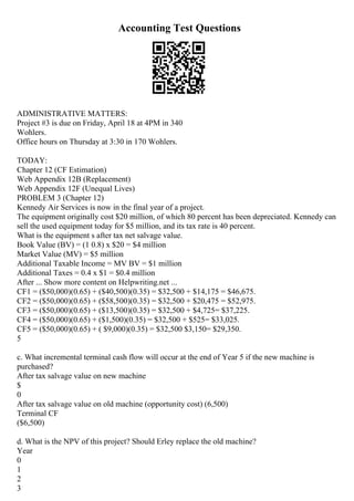 Accounting Test Questions
ADMINISTRATIVE MATTERS:
Project #3 is due on Friday, April 18 at 4PM in 340
Wohlers.
Office hours on Thursday at 3:30 in 170 Wohlers.
TODAY:
Chapter 12 (CF Estimation)
Web Appendix 12B (Replacement)
Web Appendix 12F (Unequal Lives)
PROBLEM 3 (Chapter 12)
Kennedy Air Services is now in the final year of a project.
The equipment originally cost $20 million, of which 80 percent has been depreciated. Kennedy can
sell the used equipment today for $5 million, and its tax rate is 40 percent.
What is the equipment s after tax net salvage value.
Book Value (BV) = (1 0.8) x $20 = $4 million
Market Value (MV) = $5 million
Additional Taxable Income = MV BV = $1 million
Additional Taxes = 0.4 x $1 = $0.4 million
After ... Show more content on Helpwriting.net ...
CF1 = ($50,000)(0.65) + ($40,500)(0.35) = $32,500 + $14,175 = $46,675.
CF2 = ($50,000)(0.65) + ($58,500)(0.35) = $32,500 + $20,475 = $52,975.
CF3 = ($50,000)(0.65) + ($13,500)(0.35) = $32,500 + $4,725= $37,225.
CF4 = ($50,000)(0.65) + ($1,500)(0.35) = $32,500 + $525= $33,025.
CF5 = ($50,000)(0.65) + ( $9,000)(0.35) = $32,500 $3,150= $29,350.
5
c. What incremental terminal cash flow will occur at the end of Year 5 if the new machine is
purchased?
After tax salvage value on new machine
$
0
After tax salvage value on old machine (opportunity cost) (6,500)
Terminal CF
($6,500)
d. What is the NPV of this project? Should Erley replace the old machine?
Year
0
1
2
3
 