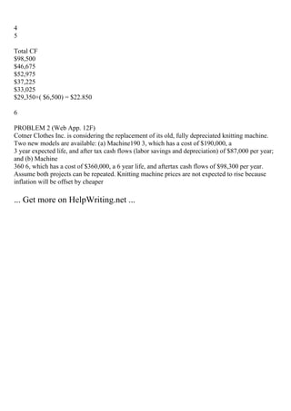 4
5
Total CF
$98,500
$46,675
$52,975
$37,225
$33,025
$29,350+( $6,500) = $22.850
6
PROBLEM 2 (Web App. 12F)
Cotner Clothes Inc. is considering the replacement of its old, fully depreciated knitting machine.
Two new models are available: (a) Machine190 3, which has a cost of $190,000, a
3 year expected life, and after tax cash flows (labor savings and depreciation) of $87,000 per year;
and (b) Machine
360 6, which has a cost of $360,000, a 6 year life, and aftertax cash flows of $98,300 per year.
Assume both projects can be repeated. Knitting machine prices are not expected to rise because
inflation will be offset by cheaper
... Get more on HelpWriting.net ...
 