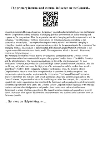 The primary internal and external influence on the General...
Executive summaryThis report analyzes the primary internal and external influence on the General
Motors Corporation and the influence of changing political environment on policy making and
response of the corporation. Then the report discusses the changing political environment in and its
influence. The influences of political environment on policies and decision making to the
corporation are analyzed. The corporation response to the political environment changing is
critically evaluated. At last, some improvement suggestion for the corporation in the response of the
changing political environment is demonstrated. IntroductionGeneral Motors Corporation is the
largest automobile manufactures in the world. The corporation, which is located... Show more
content on Helpwriting.net ...
The Japanese automakers such as Toyota are dangerous competitors for the General Motors
Corporation and the have scrambled for quite a large part of market shares if the GM in America
and the global markets. The Japanese competitors cut down the cost tremendously by lean
production. However, the production cost is still high in the General Motors Corporation. And the
inefficiency of production cause the high price of its automobiles and the market share shrinks
accordingly. (Coffey, 2005) Especially in face of the financial crisis, the General Motors
Corporation has much to learn form lean production to cut down its production prices. The
bureaucratic culture is another weakness in the corporation. The General Motors Corporation
employs more than 260 millions staff, which composes a huge and complex organization. The
General Motors Corporation had taken the lead in organization. For example, the corporation had
injected into matrix organization that combined the functional and project patterns of department in
the same corporation in early years. The General Motors Corporation also organized with strategic
business unit that classified products and product lines in the same independent business
department in ahead of other corporations. The decentralization makes each department a profit
centre. However, after ages of development the departments and business units concerns more on
their own benefits
... Get more on HelpWriting.net ...
 