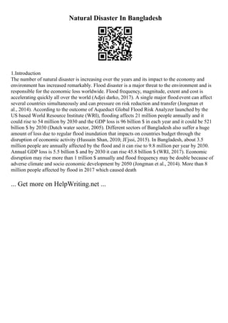 Natural Disaster In Bangladesh
1.Introduction
The number of natural disaster is increasing over the years and its impact to the economy and
environment has increased remarkably. Flood disaster is a major threat to the environment and is
responsible for the economic loss worldwide. Flood frequency, magnitude, extent and cost is
accelerating quickly all over the world (Adjei darko, 2017). A single major floodevent can affect
several countries simultaneously and can pressure on risk reduction and transfer (Jongman et
al., 2014). According to the outcome of Aqueduct Global Flood Risk Analyzer launched by the
US based World Resource Institute (WRI), flooding affects 21 million people annually and it
could rise to 54 million by 2030 and the GDP loss is 96 billion $ in each year and it could be 521
billion $ by 2030 (Dutch water sector, 2005). Different sectors of Bangladesh also suffer a huge
amount of loss due to regular flood inundation that impacts on countries budget through the
disruption of economic activity (Hussain Shan, 2010; JГјssi, 2015). In Bangladesh, about 3.5
million people are annually affected by the flood and it can rise to 9.8 million per year by 2030.
Annual GDP loss is 5.5 billion $ and by 2030 it can rise 45.8 billion $ (WRI, 2017). Economic
disruption may rise more than 1 trillion $ annually and flood frequency may be double because of
adverse climate and socio economic development by 2050 (Jongman et al., 2014). More than 8
million people affected by flood in 2017 which caused death
... Get more on HelpWriting.net ...
 