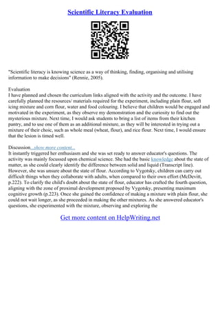 Scientific Literacy Evaluation
"Scientific literacy is knowing science as a way of thinking, finding, organising and utilising
information to make decisions" (Rennie, 2005).
Evaluation
I have planned and chosen the curriculum links aligned with the activity and the outcome. I have
carefully planned the resources/ materials required for the experiment, including plain flour, soft
icing mixture and corn flour, water and food colouring. I believe that children would be engaged and
motivated in the experiment, as they observe my demonstration and the curiosity to find out the
mysterious mixture. Next time, I would ask students to bring a list of items from their kitchen
pantry, and to use one of them as an additional mixture, as they will be interested in trying out a
mixture of their choic, such as whole meal (wheat, flour), and rice flour. Next time, I would ensure
that the lesion is timed well.
Discussion...show more content...
It instantly triggered her enthusiasm and she was set ready to answer educator's questions. The
activity was mainly focussed upon chemical science. She had the basic knowledge about the state of
matter, as she could clearly identify the difference between solid and liquid (Transcript line).
However, she was unsure about the state of flour. According to Vygotsky, children can carry out
difficult things when they collaborate with adults, when compared to their own effort (McDevitt,
p.222). To clarify the child's doubt about the state of flour, educator has crafted the fourth question,
aligning with the zone of proximal development proposed by Vygotsky, presenting maximum
cognitive growth (p.223). Once she gained the confidence of making a mixture with plain flour, she
could not wait longer, as she proceeded in making the other mixtures. As she answered educator's
questions, she experimented with the mixture, observing and exploring the
Get more content on HelpWriting.net
 