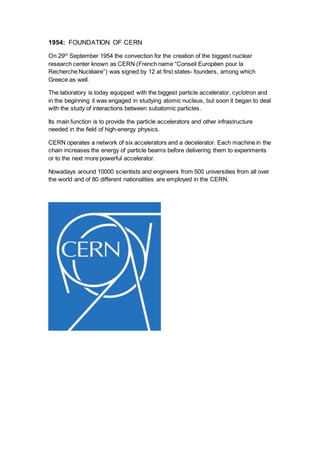 1954: FOUNDATION OF CERN
On 29th
September 1954 the convection for the creation of the biggest nuclear
research center known as CERN (French name “Conseil Européen pour la
Recherche Nucléaire”) was signed by 12 at first states- founders, among which
Greece as well.
The laboratory is today equipped with the biggest particle accelerator, cyclotron and
in the beginning it was engaged in studying atomic nucleus, but soon it began to deal
with the study of interactions between subatomic particles.
Its main function is to provide the particle accelerators and other infrastructure
needed in the field of high-energy physics.
CERN operates a network of six accelerators and a decelerator. Each machine in the
chain increases the energy of particle beams before delivering them to experiments
or to the next more powerful accelerator.
Nowadays around 10000 scientists and engineers from 500 universities from all over
the world and of 80 different nationalities are employed in the CERN.
 