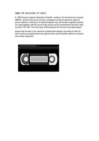 1956: THE INVENTION OF VIDEO
In 1956 Russian engineer Alexander Poniatoff working in for the American company
AMPEX, which he had set up himself, managed to record an electronic signal of
picture reflection, directing in an electromagnetic way, elementary magnetic particles
on a tape together with the sound of the picture and he presented the first ever video
recorder: VR-1000. The same year CBS broadcast the first ever recorded program.
Ampex kept its lead in the market for professional magnetic recording of video for
half a century and global electronics giants had to use Poniatoff’s patents to produce
home video equipment.
 