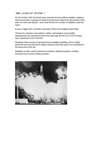 1957: LAUNCH OF “SPUTNIK 1”
On 4th October 1957 the Soviet Union launched the first artificial satellite in elliptical
orbit around earth in purpose to study the environment beyond the atmosphere of the
earth. Its name was Sputnik 1 and it was the first of a number of satellites under this
name.
It was no bigger than a ball with a diameter of 58cm and weighted about 83kg.
That launch ushered in new political, military, technological, and scientific
developments and marked the start of the space age and the U.S.-U.S.S.R space
race, a great part of the Cold War.
Nowadays there are tens of geosynchronous satellites (satellites with an orbital
period the same as the Earth's rotation period) so that they seem to be motionless in
the same area of the sky.
Satellites are often used for telecommunications, televised programs, whether
forecasts and of course military purposes.
 
