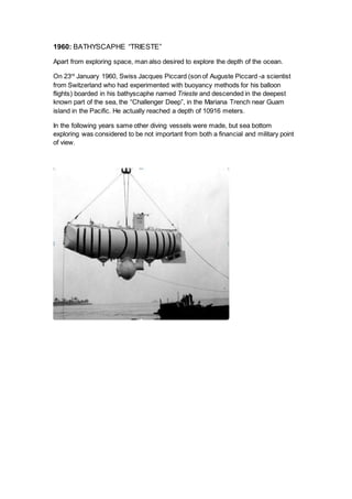 1960: BATHYSCAPHE “TRIESTE”
Apart from exploring space, man also desired to explore the depth of the ocean.
On 23rd
January 1960, Swiss Jacques Piccard (son of Auguste Piccard -a scientist
from Switzerland who had experimented with buoyancy methods for his balloon
flights) boarded in his bathyscaphe named Trieste and descended in the deepest
known part of the sea, the “Challenger Deep”, in the Mariana Trench near Guam
island in the Pacific. He actually reached a depth of 10916 meters.
In the following years same other diving vessels were made, but sea bottom
exploring was considered to be not important from both a financial and military point
of view.
 