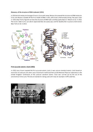 Discovery of the structure of DNA molecule (1953)
In 1953 british molecular biologist Francis Crick with James Watson discovered the structure of DNA molecule.
Crick and Watson showed off the first model of DNA in 1951, which was unfortunately wrong. Two years later
in 1953 they finally figured out how the structure of DNA looks and they published it in Nature on 25. 4. 1953.
The Crick’s letter to his son which explained their discovery was sold for $6,059,750 in auction at Christine’s
New York on 10. 4. 2013.
First accurate atomic clock (1955)
In 1955 Louis Essen invented the first accurate atomic clock. It was cesium standard atomic clock based on
transition of caesium-133 atom. Louis Essen built it with Jack Perry at the National Physical Laboratory in the
United Kingdom. Calibration of the caesium standard atomic clock was carried out by the use of the
astronomical time scale. The Cesium standard is being used until now, for example in GPS satellites.
 
