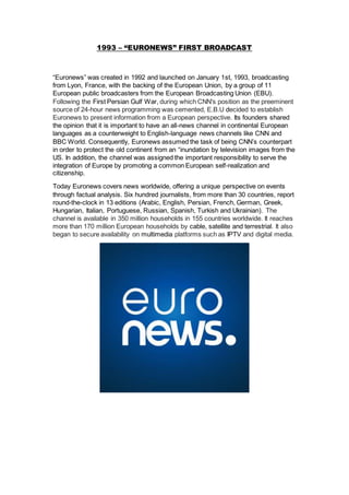 1993 – “EURONEWS” FIRST BROADCAST
“Euronews” was created in 1992 and launched on January 1st, 1993, broadcasting
from Lyon, France, with the backing of the European Union, by a group of 11
European public broadcasters from the European Broadcasting Union (EBU).
Following the First Persian Gulf War, during which CNN's position as the preeminent
source of 24-hour news programming was cemented, E.B.U decided to establish
Euronews to present information from a European perspective. Its founders shared
the opinion that it is important to have an all-news channel in continental European
languages as a counterweight to English-language news channels like CNN and
BBC World. Consequently, Euronews assumed the task of being CNN’s counterpart
in order to protect the old continent from an “inundation by television images from the
US. In addition, the channel was assigned the important responsibility to serve the
integration of Europe by promoting a common European self-realization and
citizenship.
Today Euronews covers news worldwide, offering a unique perspective on events
through factual analysis. Six hundred journalists, from more than 30 countries, report
round-the-clock in 13 editions (Arabic, English, Persian, French, German, Greek,
Hungarian, Italian, Portuguese, Russian, Spanish, Turkish and Ukrainian). The
channel is available in 350 million households in 155 countries worldwide. It reaches
more than 170 million European households by cable, satellite and terrestrial. It also
began to secure availability on multimedia platforms such as IPTV and digital media.
 