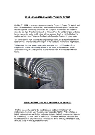 1994 – ENGLISH CHANNEL TUNNEL OPENS
On May 6th
, 1994, in a ceremony presided over by England’s Queen Elizabeth II and
French President Francois Mitterand, a rail tunnel under the English Channel was
officially opened, connecting Britain and the European mainland for the first time
since the Ice Age. The channel tunnel, or “Chunnel,” as the world’s longest undersea
tunnel, runs under water for 23 miles, with an average depth of 150 feet below the
seabed and connects Folkstone, England, with Sangatte, France, 31 miles away.
The tunnel carries high-speed Eurostar passenger trains, the Eurotunnel Shuttle for
road vehicles—the largest such transport in the world and international freight trains.
Taking more than five years to complete, with more than 13,000 workers from
England and France collaborating to realize the vision, it was identified by the
American Society of Civil Engineers as one of the Seven Wonders of the Modern
World.
1994 – FERMAT’S LAST THEOREM IS PROVED
The first successful proof of the most notorious problem in the history of
mathematics, Fermat's Last Theorem, was released in 1994 by Andrew Wiles, a
British mathematician and Oxford professor. Actually, Wiles first announced his proof
on Wednesday 23, June 1993, at a lecture in Cambridge. However, the proof was
found to contain an error which was corrected and it was formally published in 1995,
after 358 years of effort by mathematicians.
 