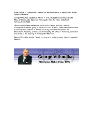 to the revival of homeopathic knowledge and the training of homeopaths to the
highest standards”.
George Vithoulkas was born in Athens in 1936, studied homeopathy in South
Africa and received a diploma in homeopathy from the Indian Institute of
Homeopathy in 1966.
He returned to Greece where he practiced and began teaching classical
homeopathy to a small group of medical doctors. In 1970, he established the Center
of Homeopathic Medicine in Athens and many years later he opened the
International Academy for Classical Homeopathy (I.A.C.H.) on Alonissos, dedicated
exclusively to the teaching of Homeopathic Medicine.
George Vithoulkas is today "widely considered to be the greatest living homeopathic
theorist".
 